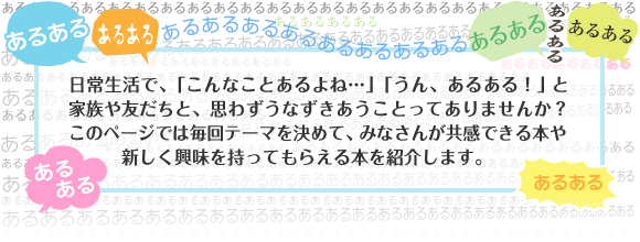 日常生活で、「こんなことあるよね…」「うん、あるある！」と家族や友だちと、思わずうなずきあうことってありませんか？  このページでは毎回テーマを決めて、みなさんが共感できる本や新しく興味を持ってもらえる本を紹介します。